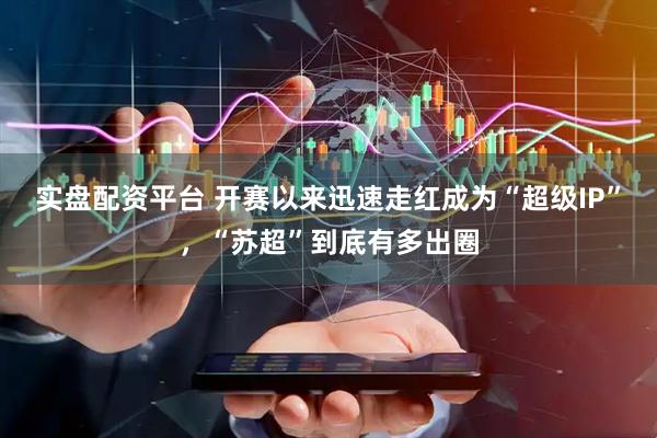 实盘配资平台 开赛以来迅速走红成为“超级IP”，“苏超”到底有多出圈