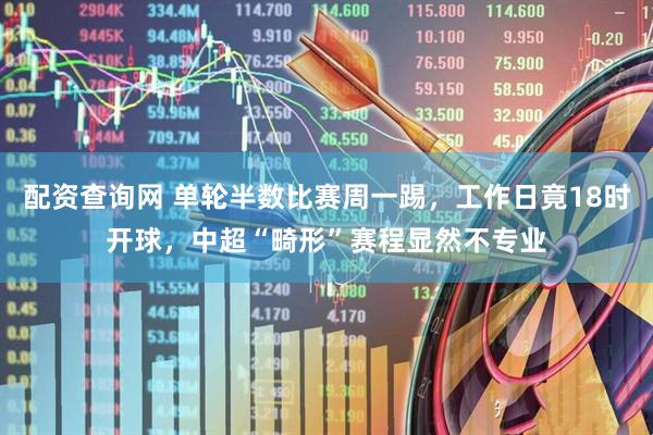 配资查询网 单轮半数比赛周一踢，工作日竟18时开球，中超“畸形”赛程显然不专业