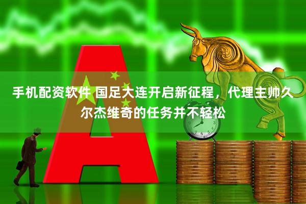 手机配资软件 国足大连开启新征程，代理主帅久尔杰维奇的任务并不轻松