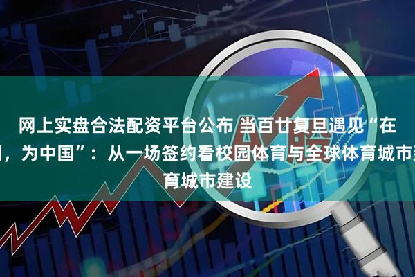 网上实盘合法配资平台公布 当百廿复旦遇见“在中国，为中国”：从一场签约看校园体育与全球体育城市建设