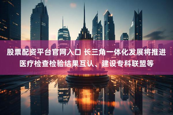 股票配资平台官网入口 长三角一体化发展将推进医疗检查检验结果互认、建设专科联盟等