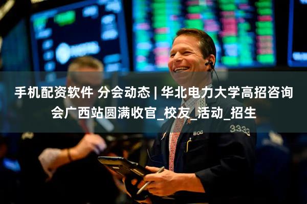 手机配资软件 分会动态 | 华北电力大学高招咨询会广西站圆满收官_校友_活动_招生