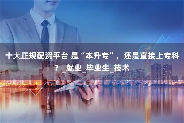 十大正规配资平台 是“本升专”，还是直接上专科？_就业_毕业生_技术