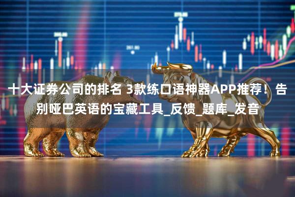 十大证券公司的排名 3款练口语神器APP推荐！告别哑巴英语的宝藏工具_反馈_题库_发音