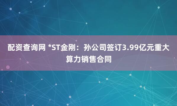 配资查询网 *ST金刚：孙公司签订3.99亿元重大算力销售合同