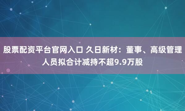 股票配资平台官网入口 久日新材:董事、高级管理人员拟合计减持不超9.9万股