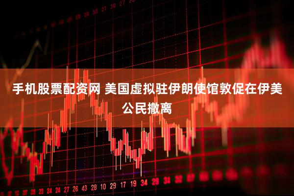 手机股票配资网 美国虚拟驻伊朗使馆敦促在伊美公民撤离