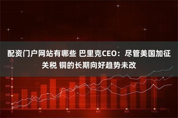 配资门户网站有哪些 巴里克CEO：尽管美国加征关税 铜的长期向好趋势未改