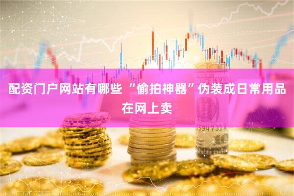 配资门户网站有哪些 “偷拍神器”伪装成日常用品在网上卖