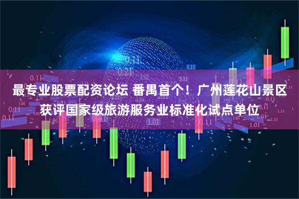 最专业股票配资论坛 番禺首个！广州莲花山景区获评国家级旅游服务业标准化试点单位