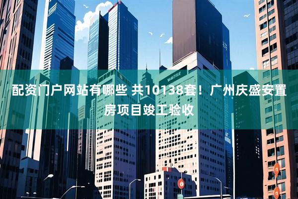 配资门户网站有哪些 共10138套！广州庆盛安置房项目竣工验收
