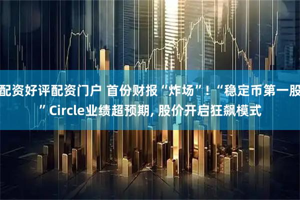 配资好评配资门户 首份财报“炸场”! “稳定币第一股”Circle业绩超预期, 股价开启狂飙模式
