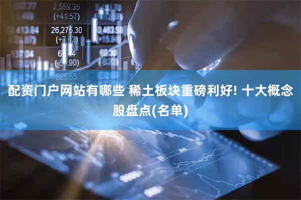 配资门户网站有哪些 稀土板块重磅利好! 十大概念股盘点(名单)