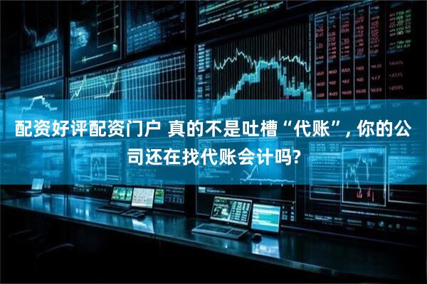 配资好评配资门户 真的不是吐槽“代账”, 你的公司还在找代账会计吗?