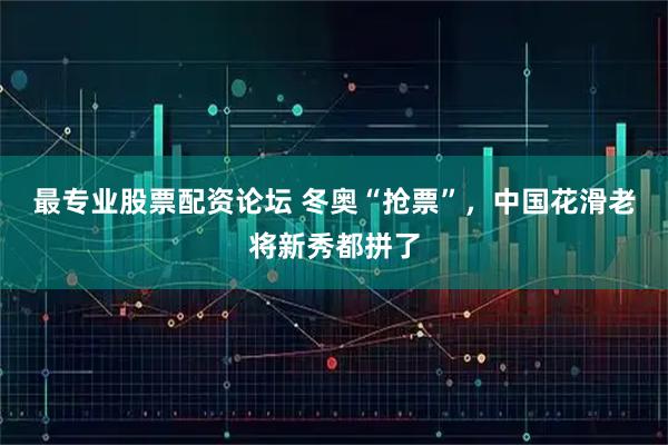 最专业股票配资论坛 冬奥“抢票”，中国花滑老将新秀都拼了