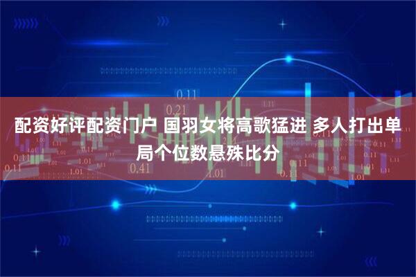 配资好评配资门户 国羽女将高歌猛进 多人打出单局个位数悬殊比分