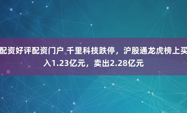 配资好评配资门户 千里科技跌停，沪股通龙虎榜上买入1.23亿元，卖出2.28亿元