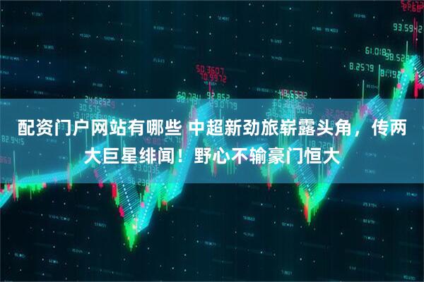 配资门户网站有哪些 中超新劲旅崭露头角，传两大巨星绯闻！野心不输豪门恒大