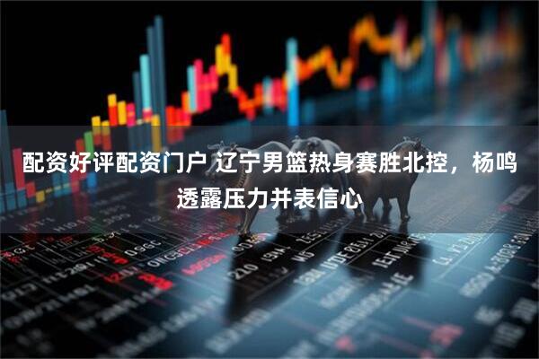 配资好评配资门户 辽宁男篮热身赛胜北控，杨鸣透露压力并表信心