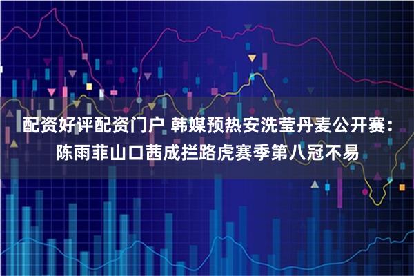 配资好评配资门户 韩媒预热安洗莹丹麦公开赛：陈雨菲山口茜成拦路虎赛季第八冠不易