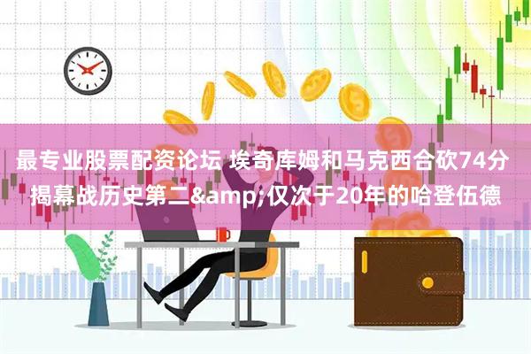 最专业股票配资论坛 埃奇库姆和马克西合砍74分 揭幕战历史第二&仅次于20年的哈登伍德